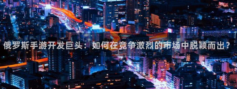 恩佐娱乐手机版最新功能介绍视频：俄罗斯手游开发巨头：如何在竞